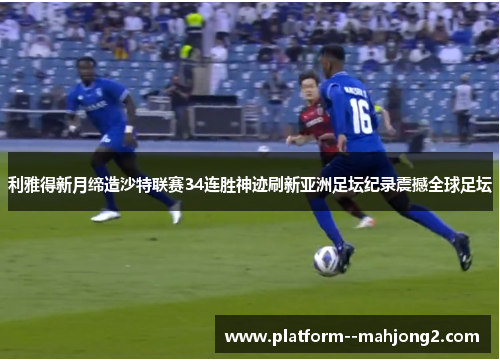利雅得新月缔造沙特联赛34连胜神迹刷新亚洲足坛纪录震撼全球足坛