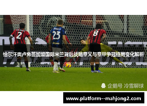 恰尔汗奥卢免签加盟国际米兰背后战略意义与意甲争冠格局变化解析